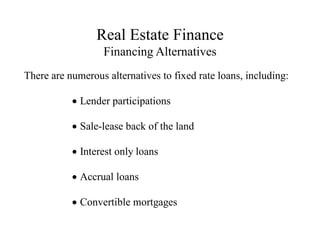 Real Estate Finance
Financing Alternatives
There are numerous alternatives to fixed rate loans, including:
Lender participations
Sale-lease back of the land
Interest only loans
Accrual loans
Convertible mortgages
 