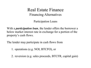 Real Estate Finance
Financing Alternatives
Participation Loans
With a participation loan, the lender offers the borrower a
below market interest rate in exchange for a portion of the
property’s cash flows.
The lender may participate in cash flows from
1. operations (e.g. NOI, BTCFO), or
2. reversion (e.g. sales proceeds, BTCFR, capital gain)
 