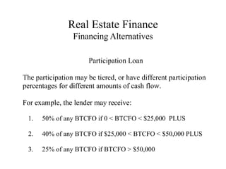 Real Estate Finance
Financing Alternatives
Participation Loan
The participation may be tiered, or have different participation
percentages for different amounts of cash flow.
For example, the lender may receive:
1. 50% of any BTCFO if 0 < BTCFO < $25,000 PLUS
2. 40% of any BTCFO if $25,000 < BTCFO < $50,000 PLUS
3. 25% of any BTCFO if BTCFO > $50,000
 