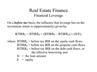 Real Estate Finance
Financial Leverage
On a before tax basis, the influence that leverage has on the
investment return is (approximately) given by:
BTIRRE = BTIRRP + (BTIRRP – BTIRRD)  (D/E),
where: BTIRRE = before tax IRR on the equity cash flows
BTIRRP = before tax IRR on the property cash flows
BTIRRD = before tax IRR on the debt cash flows, or
the effective borrowing cost
D = the loan amount
E = equity
 