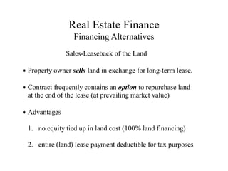 Real Estate Finance
Financing Alternatives
Sales-Leaseback of the Land
Property owner sells land in exchange for long-term lease.
Contract frequently contains an option to repurchase land
at the end of the lease (at prevailing market value)
Advantages
1. no equity tied up in land cost (100% land financing)
2. entire (land) lease payment deductible for tax purposes
 