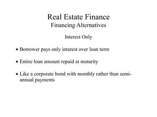Real Estate Finance
Financing Alternatives
Interest Only
Borrower pays only interest over loan term
Entire loan amount repaid at maturity
Like a corporate bond with monthly rather than semi-
annual payments
 