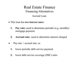 Real Estate Finance
Financing Alternatives
Accrual Loan
This loan has two interest rates:
1. Pay rate: used to determine periodic (e.g. monthly)
mortgage payment
2. Accrual rate: used to determine interest charged
 Pay rate < accrual rate, so
1. lower periodic debt service payment
2. lower debt service coverage (DSC) ratio
 