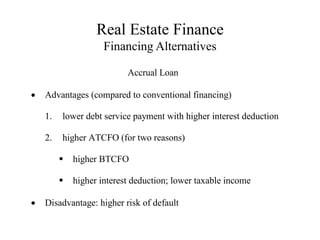 Real Estate Finance
Financing Alternatives
Accrual Loan
 Advantages (compared to conventional financing)
1. lower debt service payment with higher interest deduction
2. higher ATCFO (for two reasons)
higher BTCFO
higher interest deduction; lower taxable income
 Disadvantage: higher risk of default
 