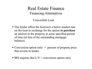 Real Estate Finance
Financing Alternatives
Convertible Loan

The lender offers the borrower a below market rate
on the loan in exchange for the option to purchase
an interest in the property at some specified period
of time (in lieu of the outstanding mortgage
balance).

Conversion option ratio = percent of property price
that reverts to lender

IRS requires that L/V > conversion option ratio
 
