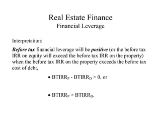 Real Estate Finance
Financial Leverage
Interpretation:
Before tax financial leverage will be positive (or the before tax
IRR on equity will exceed the before tax IRR on the property)
when the before tax IRR on the property exceeds the before tax
cost of debt,
BTIRRP - BTIRRD > 0, or
BTIRRP > BTIRRD.
 