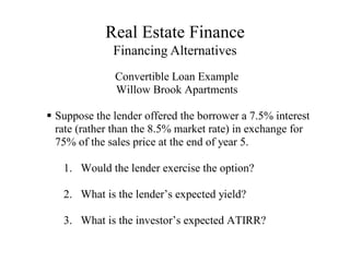 Real Estate Finance
Financing Alternatives
Convertible Loan Example
Willow Brook Apartments

Suppose the lender offered the borrower a 7.5% interest
rate (rather than the 8.5% market rate) in exchange for
75% of the sales price at the end of year 5.
1. Would the lender exercise the option?
2. What is the lender’s expected yield?
3. What is the investor’s expected ATIRR?
 