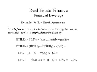 Real Estate Finance
Financial Leverage
Example: Willow Brook Apartments
On a before tax basis, the influence that leverage has on the
investment return is (approximately) given by:
BTIRRE = 16.2%  (approximately equal to)
BTIRRP + (BTIRRP – BTIRRD)  (D/E) =
11.1% + (11.1% - 9.5%)  3.7 =
11.1% + 1.6%  3.7 = 11.1% + 5.9% = 17.0%
 