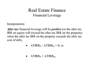 Real Estate Finance
Financial Leverage
Interpretation:
After tax financial leverage will be positive (or the after tax
IRR on equity will exceed the after tax IRR on the property)
when the after tax IRR on the property exceeds the after tax
cost of debt,
 ATIRRP - ATIRRD > 0, or
 ATIRRP > ATIRRD.
 