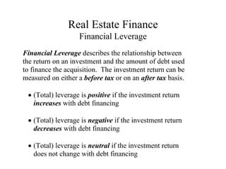 Real Estate Finance
Financial Leverage
Financial Leverage describes the relationship between
the return on an investment and the amount of debt used
to finance the acquisition. The investment return can be
measured on either a before tax or on an after tax basis.
(Total) leverage is positive if the investment return
increases with debt financing
(Total) leverage is negative if the investment return
decreases with debt financing
(Total) leverage is neutral if the investment return
does not change with debt financing
 