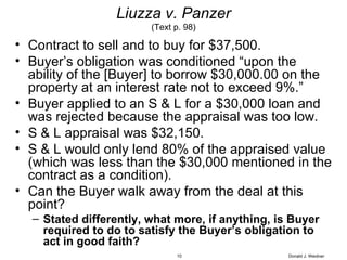 Liuzza v. Panzer (Text p. 98) Contract to sell and to buy for $37,500. Buyer’s obligation was conditioned “upon the ability of the [Buyer] to borrow $30,000.00 on the property at an interest rate not to exceed 9%.” Buyer applied to an S & L for a $30,000 loan and was rejected because the appraisal was too low. S & L appraisal was $32,150. S & L would only lend 80% of the appraised value (which was less than the $30,000 mentioned in the contract as a condition). Can the Buyer walk away from the deal at this point? Stated differently, what more, if anything, is Buyer required to do to satisfy the Buyer’s obligation to act in good faith?  Donald J. Weidner 