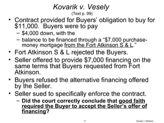 Kovarik v. Vesely   (Text p. 99) Contract provided for Buyers’ obligation to buy for $11,000.  Buyers were to pay $4,000 down, with the  balance to be financed through a “$7,000 purchase-money mortgage  from the Fort Atkinson S & L .” Fort Atkinson S & L rejected the Buyers. Seller offered to provide $7,000 financing on the same terms that Buyers requested from Fort Atkinson. Buyers refused the alternative financing offered by the Seller. Seller sued to specifically enforce the contract. Did the court correctly conclude that  good faith required the Buyer to accept the Seller’s offer of financing ? Donald J. Weidner 