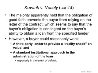 Kovarik v. Vesely  (cont’d) The majority apparently held that the obligation of good faith prevents the buyer from relying on the letter of the contract, which seems to say that the buyer’s obligation is contingent on the buyer’s ability to obtain a loan from the specified lender However, a buyer could reasonably want: A third-party lender to provide a “reality check” on value; and  A standard institutional approach in the administration of the loan   especially in the event of default. Donald J. Weidner 
