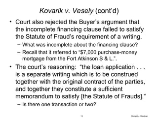 Kovarik v. Vesely  (cont’d) Court also rejected the Buyer’s argument that the incomplete financing clause failed to satisfy the Statute of Fraud’s requirement of a writing. What was incomplete about the financing clause? Recall that it referred to “$7,000 purchase-money mortgage from the Fort Atkinson S & L.”. The court’s reasoning:  “the loan application . . . is a separate writing which is to be construed together with the original contract of the parties, and together they constitute a sufficient memorandum to satisfy [the Statute of Frauds].” Is there one transaction or two? Donald J. Weidner 