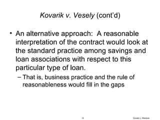 Kovarik v. Vesely  (cont’d) An alternative approach:  A reasonable interpretation of the contract would look at the standard practice among savings and loan associations with respect to this particular type of loan. That is, business practice and the rule of reasonableness would fill in the gaps Donald J. Weidner 