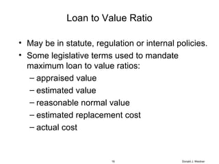 Loan to Value Ratio May be in statute, regulation or internal policies. Some legislative terms used to mandate maximum loan to value ratios: appraised value estimated value reasonable normal value estimated replacement cost actual cost Donald J. Weidner 