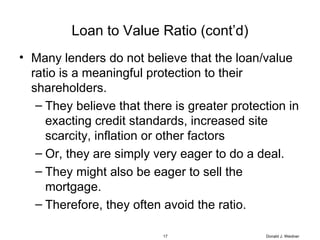 Loan to Value Ratio (cont’d) Many lenders do not believe that the loan/value ratio is a meaningful protection to their shareholders. They believe that there is greater protection in exacting credit standards, increased site scarcity, inflation or other factors Or, they are simply very eager to do a deal. They might also be eager to sell the mortgage. Therefore, they often avoid the ratio. Donald J. Weidner 