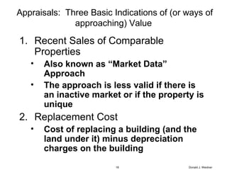 Appraisals:  Three Basic Indications of (or ways of approaching) Value Recent Sales of Comparable Properties Also known as “Market Data” Approach The approach is less valid if there is an inactive market or if the property is unique Replacement Cost Cost of replacing a building (and the land under it) minus depreciation charges on the building Donald J. Weidner 
