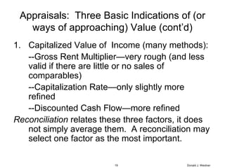 Appraisals:  Three Basic Indications of (or ways of approaching) Value (cont’d) Capitalized Value of  Income (many methods): --Gross Rent Multiplier—very rough (and less valid if there are little or no sales of comparables) --Capitalization Rate—only slightly more refined --Discounted Cash Flow—more refined Reconciliation  relates these three factors, it does not simply average them.  A reconciliation may select one factor as the most important. Donald J. Weidner 