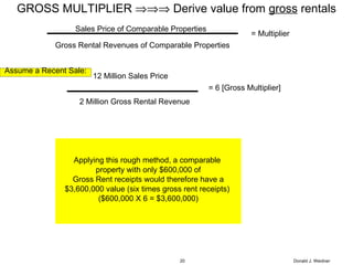 Donald J. Weidner GROSS MULTIPLIER    Derive value from  gross  rentals Assume a Recent Sale: 12 Million Sales Price 2 Million Gross Rental Revenue = 6 [Gross Multiplier] Applying this rough method, a comparable  property with only $600,000 of Gross Rent receipts would therefore have a  $3,600,000 value (six times gross rent receipts)  ($600,000 X 6 = $3,600,000) Sales Price of Comparable Properties Gross Rental Revenues of Comparable Properties = Multiplier 