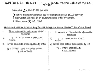 Donald J. Weidner CAPITALIZATION RATE    Capitalize the value of the net rentals If I expects an 8% cash return   [stated in  fractions ]  The price x 8/100 return = $150,000 Divide each side of the equation by 8/100 (   x 8/100) x 100/8 = 150,000 x 100/8    = $1,875,000 If I expects a 12% cash return  [stated in  decimals ] .12 return = $150,000  The price x Divide each side of the equation by .12 x .12/.12 = $150,000/.12 = $1,250,000 1) 2) 2) 1) How Much Will An Investor Pay for a Building that has a $150,000 Net Cash Flow? Basic idea:    x 8% = $1,000 per year    is how much an investor will pay for the right to receive $1,000 per year  if the investor  will insist on an 8% return on his or her investment. In this example,     is $12,500 