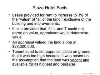 Plaza Hotel Facts Lease provided for rent to increase to 3% of the “value” of “all of the land,” exclusive of the building and improvements.  It also provided that, if LL and T could not agree on value, appraisers would determine value.  An appraisal valued the land alone at $28,000,000.  Tenant sued to set appraisal aside on ground that it was too high because it was based on the assumption that the land was  vacant and available for its highest and best use . Donald J. Weidner 