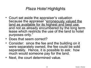 Plaza Hotel  Highlights Court set aside the appraiser’s valuation because the appraiser “ erroneously valued the land as available for its highest and best use , and not as already encumbered by the long term lease which restricts the use of the land to hotel purposes only.” Does that seem correct? Consider:  since the fee and the building on it were separately owned, the fee could be sold separately.  Hence, it is possible to ask:  how much would someone pay for the land. Next, the court determined value. Donald J. Weidner 