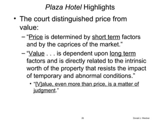 Plaza Hotel  Highlights The court distinguished price from value: “ Price  is determined by  short term  factors and by the caprices of the market.”  “ Value  . . . is dependent upon  long term  factors and is directly related to the intrinsic worth of the property that resists the impact of temporary and abnormal conditions.” “ [ V]alue, even more than price, is a matter of judgment .” Donald J. Weidner 