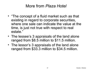 More from  Plaza Hotel “ The concept of a fluid market such as that existing in regard to corporate securities, where one sale can indicate the value at the time, is just not true with respect to real estate.” The lessee’s 3 appraisals of the land alone ranged from $8.5 million to $11.5 million. The lessor’s 3 appraisals of the land alone ranged from $33.3 million to $34.5 million. Donald J. Weidner 