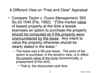 A Different View on “Free and Clear” Appraisal Compare  Taylor v. Fusco Management,  593 So.2d 1045 (Fla. 1992):  “[T]he market  value  of leased property at the time a lessee exercises an option to purchase the property  should be computed as if the property were unencumbered by the lease .  Any intent to value the property otherwise should be clearly stated in the lease.” The lease was a 99-year lease.  The price of the option to purchase, in the tenant’s view, is in effect  the present value of the rents  (economically, a prepayment of the rent). That is, the discounted cash flow. Donald J. Weidner 