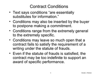 Contract Conditions Text says conditions “are essentially substitutes for information.”  Conditions may also be inserted by the buyer to postpone making a commitment. Conditions range from the extremely general to the extremely specific. Conditions may leave so much open that a contract fails to satisfy the requirement of a writing under the statute of frauds. Even if the statute of frauds is satisfied, the contract may be too indefinite to support an award of specific performance. Donald J. Weidner 