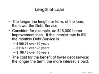 Length of Loan The longer the length, or term, of the loan, the lower the Debt Service Consider, for example, an $18,000 home improvement loan.  If the interest rate is 6%, the monthly Debt Service is $199.98 over 10 years $116.10 over 25 years $  99.18 over 40 years The cost for the benefit of lower debt service:  the longer the term, the more interest is paid. Donald J. Weidner 