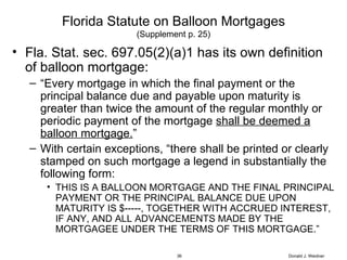 Florida Statute on Balloon Mortgages (Supplement p. 25) Fla. Stat. sec. 697.05(2)(a)1 has its own definition of balloon mortgage: “ Every mortgage in which the final payment or the principal balance due and payable upon maturity is greater than twice the amount of the regular monthly or periodic payment of the mortgage  shall be deemed a balloon mortgage. ” With certain exceptions, “there shall be printed or clearly stamped on such mortgage a legend in substantially the following form: THIS IS A BALLOON MORTGAGE AND THE FINAL PRINCIPAL PAYMENT OR THE PRINCIPAL BALANCE DUE UPON MATURITY IS $-----, TOGETHER WITH ACCRUED INTEREST, IF ANY, AND ALL ADVANCEMENTS MADE BY THE MORTGAGEE UNDER THE TERMS OF THIS MORTGAGE.” Donald J. Weidner 