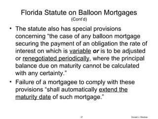 Florida Statute on Balloon Mortgages (Cont’d) The statute also has special provisions concerning “the case of any balloon mortgage securing the payment of an obligation the rate of interest on which is  variable   or  is to be adjusted or  renegotiated periodically , where the principal balance due on maturity cannot be calculated with any certainty.” Failure of a mortgagee to comply with these provisions “shall automatically  extend the maturity date  of such mortgage.” Donald J. Weidner 
