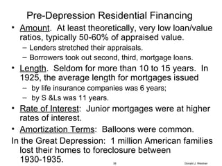 Pre-Depression Residential Financing  Amount .  At least theoretically, very low loan/value ratios, typically 50-60% of appraised value.  Lenders stretched their appraisals.  Borrowers took out second, third, mortgage loans. Length .  Seldom for more than 10 to 15 years.  In 1925, the average length for mortgages issued by life insurance companies was 6 years;  by S &Ls was 11 years. Rate of Interest :  Junior mortgages were at higher rates of interest. Amortization Terms :  Balloons were common. In the Great Depression:  1 million American families lost their homes to foreclosure between 1930-1935. Donald J. Weidner 