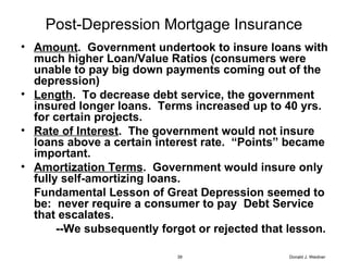 Post-Depression Mortgage Insurance Amount .  Government undertook to insure loans with much higher Loan/Value Ratios (consumers were unable to pay big down payments coming out of the depression) Length .  To decrease debt service, the government insured longer loans.  Terms increased up to 40 yrs. for certain projects. Rate of Interest .  The government would not insure  loans above a certain interest rate.  “Points” became important. Amortization Terms .  Government would insure only fully self-amortizing loans.  Fundamental Lesson of Great Depression seemed to be:  never require a consumer to pay  Debt Service that escalates. --We subsequently forgot or rejected that lesson. Donald J. Weidner 