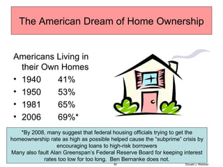 The American Dream of Home Ownership Americans Living in their Own Homes 1940  41% 1950  53% 1981  65% 2006  69%* Donald J. Weidner *By 2008, many suggest that federal housing officials trying to get the homeownership rate as high as possible helped cause the “subprime” crisis by encouraging loans to high-risk borrowers Many also fault Alan Greenspan’s Federal Reserve Board for keeping interest rates too low for too long.  Ben Bernanke does not. 