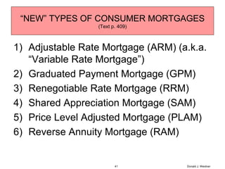 Adjustable Rate Mortgage (ARM) (a.k.a. “Variable Rate Mortgage”)  Graduated Payment Mortgage (GPM) Renegotiable Rate Mortgage (RRM) Shared Appreciation Mortgage (SAM) Price Level Adjusted Mortgage (PLAM) Reverse Annuity Mortgage (RAM) “ NEW” TYPES OF CONSUMER MORTGAGES (Text p. 409) Donald J. Weidner 