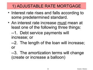 1) ADJUSTABLE RATE MORTGAGE Interest rate rises and falls according to some predetermined standard. An interest rate increase  must  mean at least one of the following three things: --1.  Debt service payments will increase; or --2.  The length of the loan will increase; or --3.  The amortization terms will change (create or increase a balloon) Donald J. Weidner 