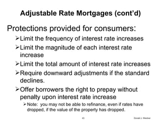 Adjustable Rate Mortgages (cont’d) Protections provided for consumers : Limit the frequency of interest rate increases Limit the magnitude of each interest rate increase Limit the total amount of interest rate increases Require downward adjustments if the standard declines. Offer borrowers the right to prepay without penalty upon interest rate increase Note:  you may not be able to refinance, even if rates have dropped, if the value of the property has dropped. Donald J. Weidner 