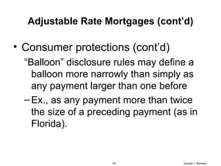 Adjustable Rate Mortgages (cont’d) Consumer protections (cont’d) “ Balloon” disclosure rules may define a balloon more narrowly than simply as any payment larger than one before Ex., as any payment more than twice the size of a preceding payment (as in Florida). Donald J. Weidner 