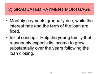 2) GRADUATED PAYMENT MORTGAGE Monthly payments gradually rise, while the interest rate and the term of the loan are fixed. Initial concept:  Help the young family that reasonably expects its income to grow substantially over the years following the loan closing. Donald J. Weidner 