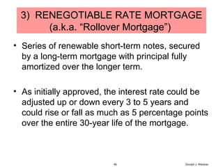 3)  RENEGOTIABLE RATE MORTGAGE (a.k.a. “Rollover Mortgage”)  Series of renewable short-term notes, secured by a long-term mortgage with principal fully amortized over the longer term. As initially approved, the interest rate could be adjusted up or down every 3 to 5 years and could rise or fall as much as 5 percentage points over the entire 30-year life of the mortgage. Donald J. Weidner 