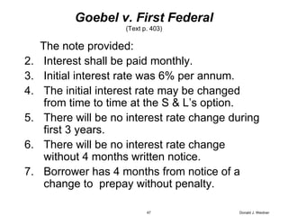 Goebel v. First Federal (Text p. 403) The note provided: Interest shall be paid monthly. Initial interest rate was 6% per annum. The initial interest rate may be changed from time to time at the S & L’s option. There will be no interest rate change during first 3 years. There will be no interest rate change without 4 months written notice. Borrower has 4 months from notice of a change to  prepay without penalty. Donald J. Weidner 