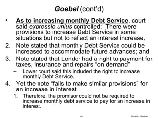 Goebel   (cont’d) As to increasing monthly Debt Service , court said  expressio unius  controlled:  There were provisions to increase Debt Service in some situations but not to reflect an interest increase.  Note stated that monthly Debt Service could be increased to accommodate future advances; and Note stated that Lender had a right to payment for taxes, insurance and repairs “on demand” Lower court said this included the right to increase monthly Debt Service. Yet the note “fails to make similar provisions” for an increase in interest Therefore, the promisor could not be required to increase monthly debt service to pay for an increase in interest. Donald J. Weidner 