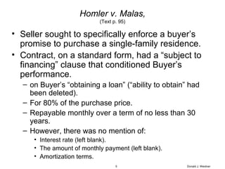 Homler v. Malas, (Text p. 95) Seller sought to specifically enforce a buyer’s promise to purchase a single-family residence. Contract, on a standard form, had a “subject to financing” clause that conditioned Buyer’s performance. on Buyer’s “obtaining a loan” (“ability to obtain” had been deleted). For 80% of the purchase price. Repayable monthly over a term of no less than 30 years. However, there was no mention of: Interest rate (left blank). The amount of monthly payment (left blank). Amortization terms. Donald J. Weidner 