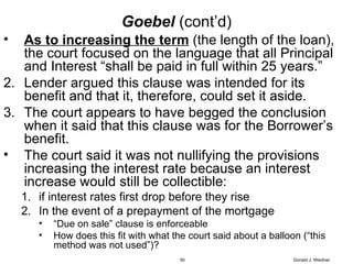 Goebel   (cont’d) As to increasing the term  (the length of the loan), the court focused on the language that all Principal and Interest “shall be paid in full within 25 years.” Lender argued this clause was intended for its benefit and that it, therefore, could set it aside. The court appears to have begged the conclusion when it said that this clause was for the Borrower’s benefit.  The court said it was not nullifying the provisions increasing the interest rate because an interest increase would still be collectible: if interest rates first drop before they rise In the event of a prepayment of the mortgage “ Due on sale” clause is enforceable How does this fit with what the court said about a balloon (“this method was not used”)? Donald J. Weidner 