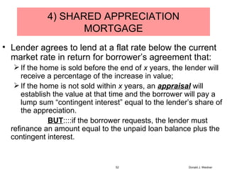 4) SHARED APPRECIATION MORTGAGE Lender agrees to lend at a flat rate below the current market rate in return for borrower’s agreement that: If the home is sold before the end of  x  years, the lender will receive a percentage of the increase in value; If the home is not sold within  x  years, an  appraisal  will establish the value at that time and the borrower will pay a lump sum “contingent interest” equal to the lender’s share of the appreciation. BUT ::::if the borrower requests, the lender must refinance an amount equal to the unpaid loan balance plus the contingent interest. Donald J. Weidner 