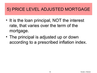 5) PRICE LEVEL ADJUSTED MORTGAGE It is the loan principal, NOT the interest rate, that varies over the term of the mortgage. The principal is adjusted up or down according to a prescribed inflation index. Donald J. Weidner 