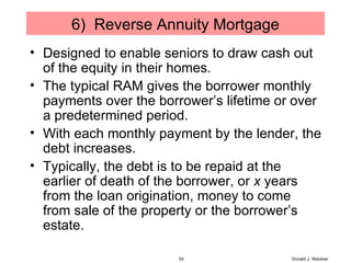 6)  Reverse Annuity Mortgage Designed to enable seniors to draw cash out of the equity in their homes. The typical RAM gives the borrower monthly payments over the borrower’s lifetime or over a predetermined period. With each monthly payment by the lender, the debt increases. Typically, the debt is to be repaid at the earlier of death of the borrower, or  x  years from the loan origination, money to come from sale of the property or the borrower’s estate. Donald J. Weidner 